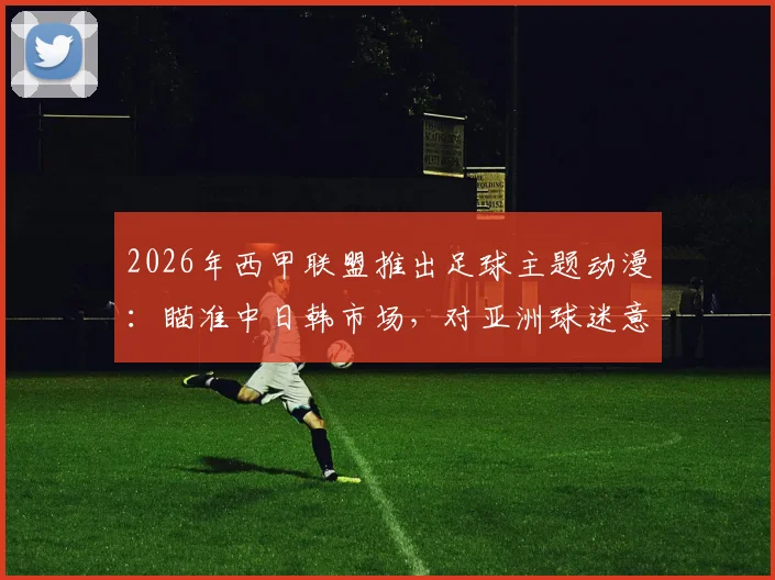 2026年西甲联盟推出足球主题动漫:瞄准中日韩市场,对亚洲球迷意味着什么?