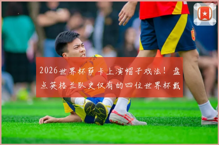 2026世界杯萨卡上演帽子戏法！盘点英格兰队史仅有的四位世界杯戴帽球员，凯恩领衔