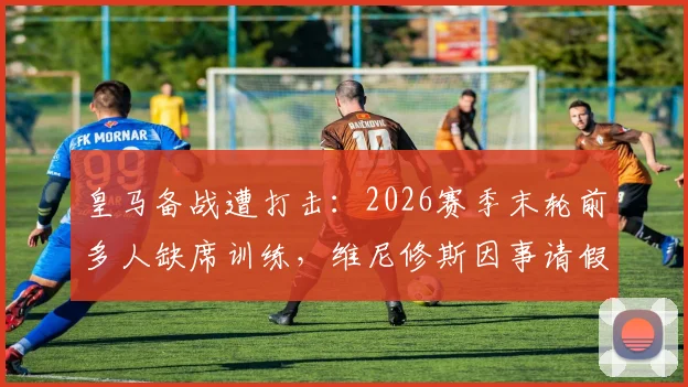 皇马备战遭打击：2026赛季末轮前多人缺席训练，维尼修斯因事请假引关注