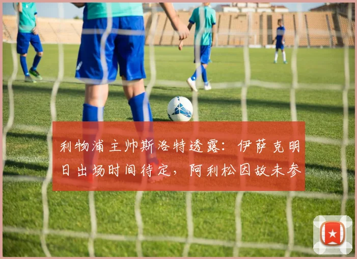 利物浦主帅斯洛特透露：伊萨克明日出场时间待定，阿利松因故未参加球队训练｜2026赛季最新动态