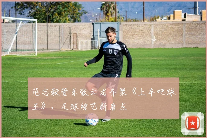范志毅管乐张云龙齐聚《上车吧球王》，足球综艺新看点
