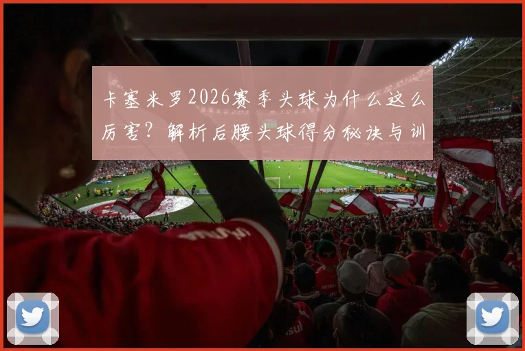 卡塞米罗2026赛季头球为什么这么厉害？解析后腰头球得分秘诀与训练方法（附与范戴克对比）