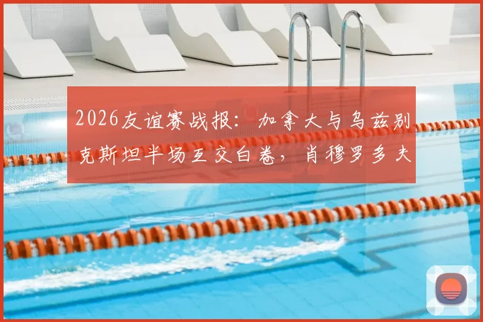 2026友谊赛战报：加拿大与乌兹别克斯坦半场互交白卷，肖穆罗多夫关键机会未把握