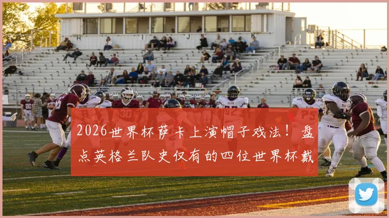 2026世界杯萨卡上演帽子戏法！盘点英格兰队史仅有的四位世界杯戴帽球员，凯恩领衔