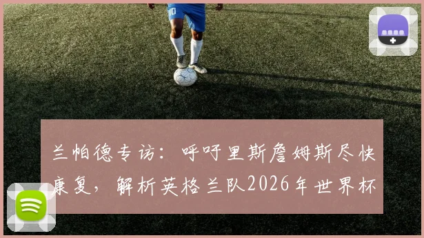 兰帕德专访：呼吁里斯詹姆斯尽快康复，解析英格兰队2026年世界杯的夺冠机遇与挑战