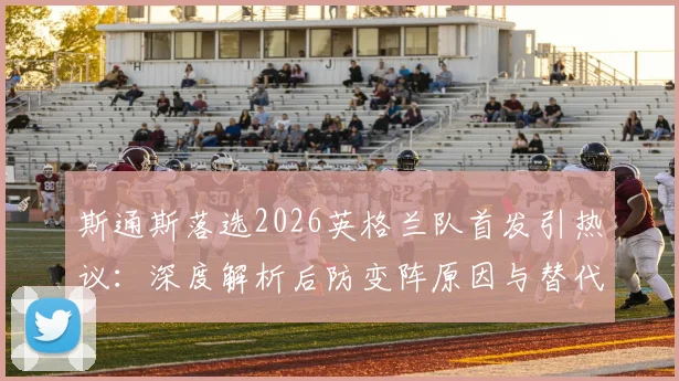 斯通斯落选2026英格兰队首发引热议：深度解析后防变阵原因与替代者人选