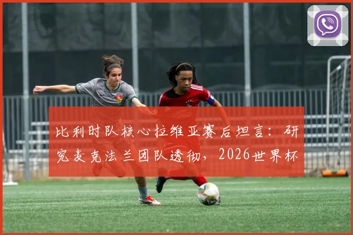 比利时队核心拉维亚赛后坦言:研究麦克法兰团队透彻,2026世界杯夺杯是全队唯一目标