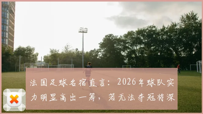 法国足球名宿直言：2026年球队实力明显高出一筹，若无法夺冠将深感失望，前景深度剖析