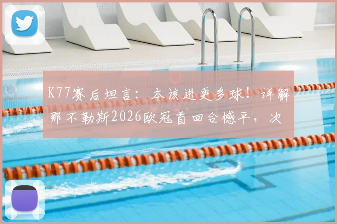 K77赛后坦言：本该进更多球！详解那不勒斯2026欧冠首回合憾平，次回合安菲尔德之战准备就绪