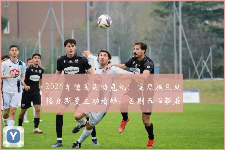 2026年德国足协危机：高层施压纳格尔斯曼主动请辞，否则面临解雇，继任者人选浮出水面