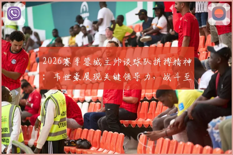 2026赛季蓉城主帅谈球队拼搏精神：韦世豪展现关键领导力，战斗至最后一刻获盛赞