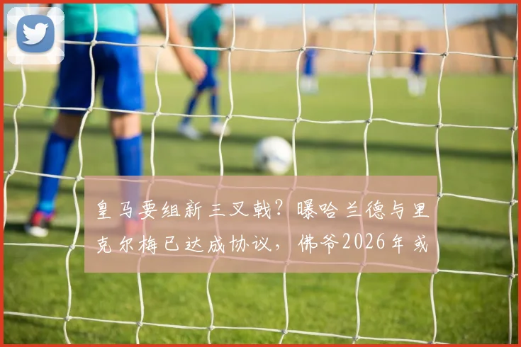 皇马要组新三叉戟?曝哈兰德与里克尔梅已达成协议,佛爷2026年或打包签下