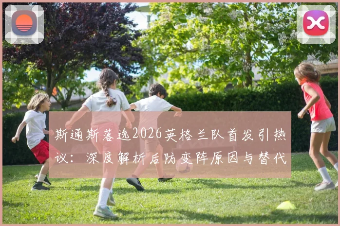 斯通斯落选2026英格兰队首发引热议：深度解析后防变阵原因与替代者人选